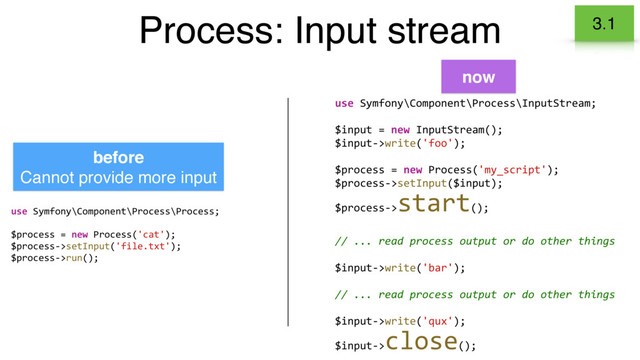 Process: Input stream 3.1
use Symfony\Component\Process\Process;
$process = new Process('cat');
$process->setInput('file.txt');
$process->run();
use Symfony\Component\Process\InputStream;
$input = new InputStream();
$input->write('foo');
$process = new Process('my_script');
$process->setInput($input);
$process->
start();
// ... read process output or do other things
$input->write('bar');
// ... read process output or do other things
$input->write('qux');
$input->
close();
before
Cannot provide more input
now
