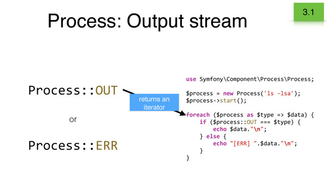 Process: Output stream 3.1
Process::OUT
Process::ERR
or
use Symfony\Component\Process\Process;
$process = new Process('ls -lsa');
$process->start();
foreach ($process as $type => $data) {
if ($process::OUT === $type) {
echo $data."\n";
} else {
echo "[ERR] ".$data."\n";
}
}
returns an
iterator
