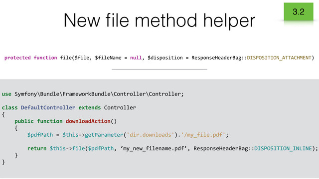 use Symfony\Bundle\FrameworkBundle\Controller\Controller;
class DefaultController extends Controller
{
public function downloadAction()
{
$pdfPath = $this->getParameter('dir.downloads').'/my_file.pdf';
return $this->file($pdfPath, ‘my_new_filename.pdf’, ResponseHeaderBag::DISPOSITION_INLINE);
}
}
New ﬁle method helper
protected function file($file, $fileName = null, $disposition = ResponseHeaderBag::DISPOSITION_ATTACHMENT)
3.2
