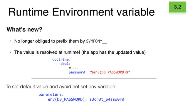 Runtime Environment variable
What’s new?
• No longer obliged to preﬁx them by SYMFONY__
• The value is resolved at runtime! (the app has the updated value)
3.2
doctrine:
dbal:
# ...
password: "%env(DB_PASSWORD)%"
To set default value and avoid not set env variable:
parameters:
env(DB_PASSWORD): s3cr3t_p4ssw0rd
