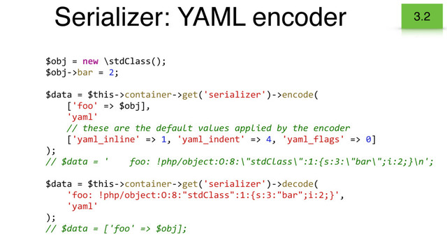 Serializer: YAML encoder 3.2
$obj = new \stdClass();
$obj->bar = 2;
$data = $this->container->get('serializer')->encode(
['foo' => $obj],
'yaml'
// these are the default values applied by the encoder
['yaml_inline' => 1, 'yaml_indent' => 4, 'yaml_flags' => 0]
);
// $data = ' foo: !php/object:O:8:\"stdClass\":1:{s:3:\"bar\";i:2;}\n';
$data = $this->container->get('serializer')->decode(
'foo: !php/object:O:8:"stdClass":1:{s:3:"bar";i:2;}',
'yaml'
);
// $data = ['foo' => $obj];
