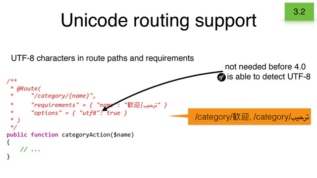 Unicode routing support
UTF-8 characters in route paths and requirements
/**
* @Route(
* "/category/{name}",
* "requirements" = { "name": "䴰ᬨ|بيحرت" }
* "options" = { "utf8": true }
* )
*/
public function categoryAction($name)
{
// ...
}
/category/䴰ᬨ, /category/بيحرت
not needed before 4.0
is able to detect UTF-8
3.2
