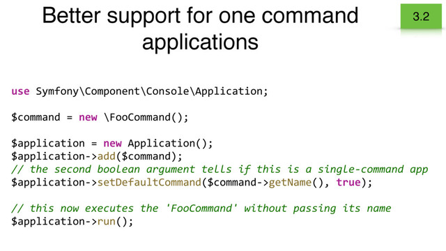 Better support for one command
applications
3.2
use Symfony\Component\Console\Application;
$command = new \FooCommand();
$application = new Application();
$application->add($command);
// the second boolean argument tells if this is a single-command app
$application->setDefaultCommand($command->getName(), true);
// this now executes the 'FooCommand' without passing its name
$application->run();
