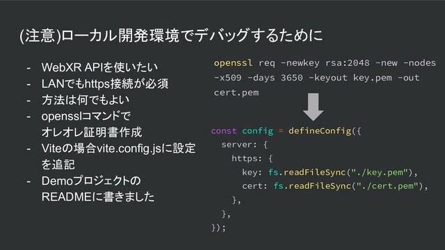 (注意)ローカル開発環境でデバッグするために
- WebXR APIを使いたい
- LANでもhttps接続が必須
- 方法は何でもよい
- opensslコマンドで
オレオレ証明書作成
- Viteの場合vite.config.jsに設定
を追記
- Demoプロジェクトの
READMEに書きました
const config = defineConfig({
server: {
https: {
key: fs.readFileSync("./key.pem"),
cert: fs.readFileSync("./cert.pem"),
},
},
});
openssl req -newkey rsa:2048 -new -nodes
-x509 -days 3650 -keyout key.pem -out
cert.pem
