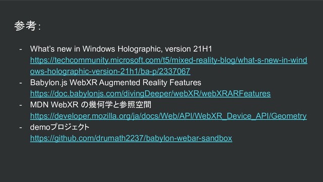 参考：
- What’s new in Windows Holographic, version 21H1
https://techcommunity.microsoft.com/t5/mixed-reality-blog/what-s-new-in-wind
ows-holographic-version-21h1/ba-p/2337067
- Babylon.js WebXR Augmented Reality Features
https://doc.babylonjs.com/divingDeeper/webXR/webXRARFeatures
- MDN WebXR の幾何学と参照空間
https://developer.mozilla.org/ja/docs/Web/API/WebXR_Device_API/Geometry
- demoプロジェクト
https://github.com/drumath2237/babylon-webar-sandbox
