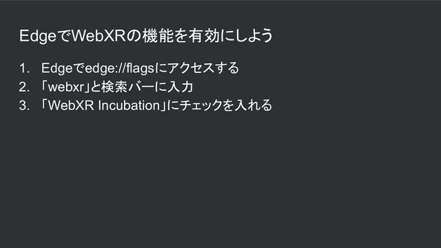 EdgeでWebXRの機能を有効にしよう
1. Edgeでedge://flagsにアクセスする
2. 「webxr」と検索バーに入力
3. 「WebXR Incubation」にチェックを入れる
