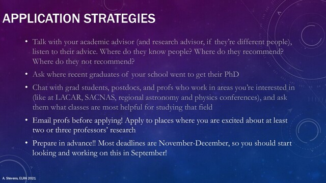 APPLICATION STRATEGIES
• Talk with your academic advisor (and research advisor, if they’re different people),
listen to their advice. Where do they know people? Where do they recommend?
Where do they not recommend?
• Ask where recent graduates of your school went to get their PhD
• Chat with grad students, postdocs, and profs who work in areas you’re interested in
(like at LACAR, SACNAS, regional astronomy and physics conferences), and ask
them what classes are most helpful for studying that field
• Email profs before applying! Apply to places where you are excited about at least
two or three professors’ research
• Prepare in advance!! Most deadlines are November-December, so you should start
looking and working on this in September!
A. Stevens, ELRA 2021
