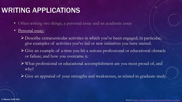 WRITING APPLICATIONS
• Often writing two things, a personal essay and an academic essay
• Personal essay:
ØDescribe extracurricular activities in which you've been engaged; in particular,
give examples of activities you've led or new initiatives you have started.
ØGive an example of a time you hit a serious professional or educational obstacle
or failure, and how you overcame it.
ØWhat professional or educational accomplishment are you most proud of, and
why?
ØGive an appraisal of your strengths and weaknesses, as related to graduate study.
Source: https://astro.natsci.msu.edu/graduate/how-to-apply/
A. Stevens, ELRA 2021
