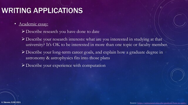 WRITING APPLICATIONS
• Academic essay:
ØDescribe research you have done to date
ØDescribe your research interests: what are you interested in studying at that
university? It’s OK to be interested in more than one topic or faculty member.
ØDescribe your long-term career goals, and explain how a graduate degree in
astronomy & astrophysics fits into those plans
ØDescribe your experience with computation
Source: https://astro.natsci.msu.edu/graduate/how-to-apply/
A. Stevens, ELRA 2021
