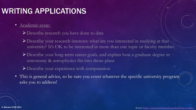 WRITING APPLICATIONS
• Academic essay:
ØDescribe research you have done to date
ØDescribe your research interests: what are you interested in studying at that
university? It’s OK to be interested in more than one topic or faculty member.
ØDescribe your long-term career goals, and explain how a graduate degree in
astronomy & astrophysics fits into those plans
ØDescribe your experience with computation
• This is general advice, so be sure you cover whatever the specific university program
asks you to address!
Source: https://astro.natsci.msu.edu/graduate/how-to-apply/
A. Stevens, ELRA 2021
