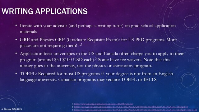 WRITING APPLICATIONS
• Iterate with your advisor (and perhaps a writing tutor) on grad school application
materials
• GRE and Physics GRE (Graduate Requisite Exam): for US PhD programs. More
places are not requiring them! 1,2
• Application fees: universities in the US and Canada often charge you to apply to their
program (around $50-$100 USD each).3 Some have fee waivers. Note that this
money goes to the university, not the physics or astronomy program.
• TOEFL: Required for most US programs if your degree is not from an English-
language university. Canadian programs may require TOEFL or IELTS.
1: https://www.aps.org/publications/apsnews/202008/gre.cfm
2: https://docs.google.com/spreadsheets/d/19UhYToXOPZkZ3CM469ru3Uwk4584CmzZyAVVwQJJcyc/edit#gid=0
3: https://docs.google.com/spreadsheets/d/19UhYToXOPZkZ3CM469ru3Uwk4584CmzZyAVVwQJJcyc/edit#gid=755045195
A. Stevens, ELRA 2021
