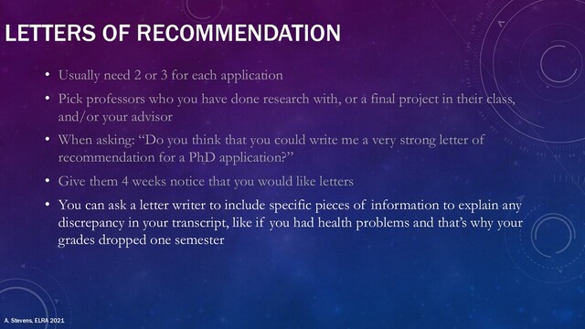 LETTERS OF RECOMMENDATION
• Usually need 2 or 3 for each application
• Pick professors who you have done research with, or a final project in their class,
and/or your advisor
• When asking: “Do you think that you could write me a very strong letter of
recommendation for a PhD application?”
• Give them 4 weeks notice that you would like letters
• You can ask a letter writer to include specific pieces of information to explain any
discrepancy in your transcript, like if you had health problems and that’s why your
grades dropped one semester
A. Stevens, ELRA 2021
