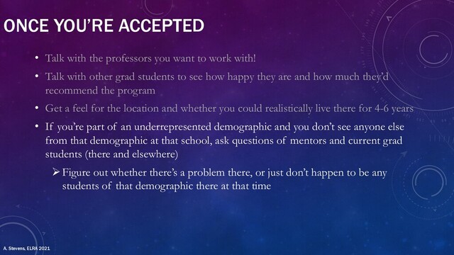 ONCE YOU’RE ACCEPTED
• Talk with the professors you want to work with!
• Talk with other grad students to see how happy they are and how much they’d
recommend the program
• Get a feel for the location and whether you could realistically live there for 4-6 years
• If you’re part of an underrepresented demographic and you don’t see anyone else
from that demographic at that school, ask questions of mentors and current grad
students (there and elsewhere)
ØFigure out whether there’s a problem there, or just don’t happen to be any
students of that demographic there at that time
A. Stevens, ELRA 2021
