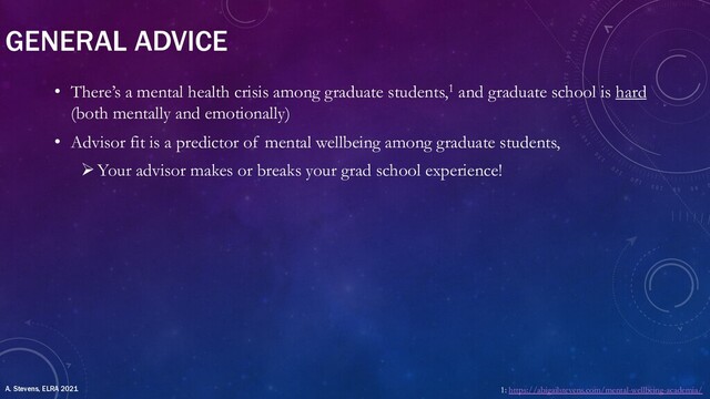 GENERAL ADVICE
• There’s a mental health crisis among graduate students,1 and graduate school is hard
(both mentally and emotionally)
• Advisor fit is a predictor of mental wellbeing among graduate students,
ØYour advisor makes or breaks your grad school experience!
1: https://abigailstevens.com/mental-wellbeing-academia/
A. Stevens, ELRA 2021
