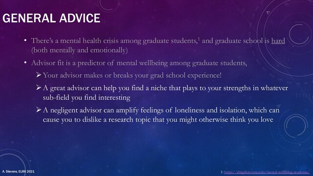 GENERAL ADVICE
• There’s a mental health crisis among graduate students,1 and graduate school is hard
(both mentally and emotionally)
• Advisor fit is a predictor of mental wellbeing among graduate students,
ØYour advisor makes or breaks your grad school experience!
ØA great advisor can help you find a niche that plays to your strengths in whatever
sub-field you find interesting
ØA negligent advisor can amplify feelings of loneliness and isolation, which can
cause you to dislike a research topic that you might otherwise think you love
1: https://abigailstevens.com/mental-wellbeing-academia/
A. Stevens, ELRA 2021
