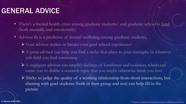 GENERAL ADVICE
• There’s a mental health crisis among graduate students,1 and graduate school is hard
(both mentally and emotionally)
• Advisor fit is a predictor of mental wellbeing among graduate students,
ØYour advisor makes or breaks your grad school experience!
ØA great advisor can help you find a niche that plays to your strengths in whatever
sub-field you find interesting
ØA negligent advisor can amplify feelings of loneliness and isolation, which can
cause you to dislike a research topic that you might otherwise think you love
ØTricky to judge the quality of a working relationship from short interactions, but
chatting with grad students (both in their group and not) can help fill in the
picture
1: https://abigailstevens.com/mental-wellbeing-academia/
A. Stevens, ELRA 2021
