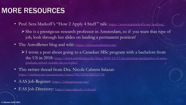 MORE RESOURCES
• Prof. Sera Markoff’s “How 2 Apply 4 Stuff” talk: https://www.seramarkoff.com/teaching/
ØShe is a prestigious research professor in Amsterdam, so if you want that type of
job, look through her slides on landing a permanent position!
• The AstroBetter blog and wiki: https://www.astrobetter.com/
ØI wrote a post about going to a Canadian MSc program with a bachelors from
the US in 2018: https://www.astrobetter.com/blog/2018/12/17/an-american-perspective-of-astro-
graduate-school-outside-the-us-ii-phd/
• This twitter thread from Dra. Nicole Cabrera Salazar:
https://twitter.com/jazztronomy/status/961763183345225728
• AAS Job Register: https://jobregister.aas.org/
• EAS Job Directory: https://eas.unige.ch//jobs.jsp
A. Stevens, ELRA 2021
