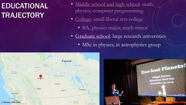 EDUCATIONAL
TRAJECTORY
• Middle school and high school: math,
physics, computer programming
• College: small liberal arts college
• BA, physics major, math minor
• Graduate school: large research universities
• MSc in physics, in astrophysics group
A. Stevens, ELRA 2021
