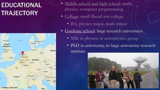 EDUCATIONAL
TRAJECTORY
• Middle school and high school: math,
physics, computer programming
• College: small liberal arts college
• BA, physics major, math minor
• Graduate school: large research universities
• MSc in physics, in astrophysics group
• PhD in astronomy, in large astronomy research
institute
A. Stevens, ELRA 2021
