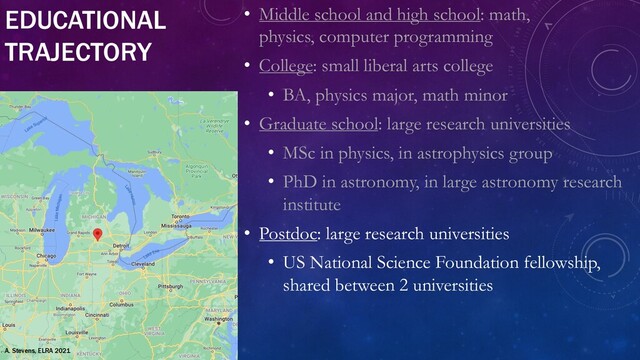 EDUCATIONAL
TRAJECTORY
• Middle school and high school: math,
physics, computer programming
• College: small liberal arts college
• BA, physics major, math minor
• Graduate school: large research universities
• MSc in physics, in astrophysics group
• PhD in astronomy, in large astronomy research
institute
• Postdoc: large research universities
• US National Science Foundation fellowship,
shared between 2 universities
A. Stevens, ELRA 2021
