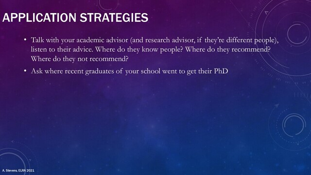 APPLICATION STRATEGIES
• Talk with your academic advisor (and research advisor, if they’re different people),
listen to their advice. Where do they know people? Where do they recommend?
Where do they not recommend?
• Ask where recent graduates of your school went to get their PhD
A. Stevens, ELRA 2021

