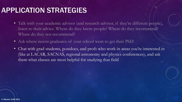 APPLICATION STRATEGIES
• Talk with your academic advisor (and research advisor, if they’re different people),
listen to their advice. Where do they know people? Where do they recommend?
Where do they not recommend?
• Ask where recent graduates of your school went to get their PhD
• Chat with grad students, postdocs, and profs who work in areas you’re interested in
(like at LACAR, SACNAS, regional astronomy and physics conferences), and ask
them what classes are most helpful for studying that field
A. Stevens, ELRA 2021
