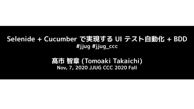 Selenide + Cucumber で実現する UI テスト自動化 + BDD
#jjug #jjug_ccc
髙市 智章 (Tomoaki Takaichi)
Nov, 7, 2020 JJUG CCC 2020 Fall
