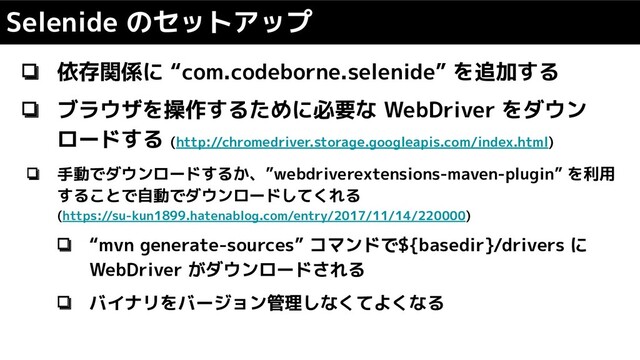 Selenide のセットアップ
❏ 依存関係に “com.codeborne.selenide” を追加する
❏ ブラウザを操作するために必要な WebDriver をダウン
ロードする (http://chromedriver.storage.googleapis.com/index.html)
❏ 手動でダウンロードするか、”webdriverextensions-maven-plugin” を利用
することで自動でダウンロードしてくれる
(https://su-kun1899.hatenablog.com/entry/2017/11/14/220000)
❏ “mvn generate-sources” コマンドで${basedir}/drivers に
WebDriver がダウンロードされる
❏ バイナリをバージョン管理しなくてよくなる
