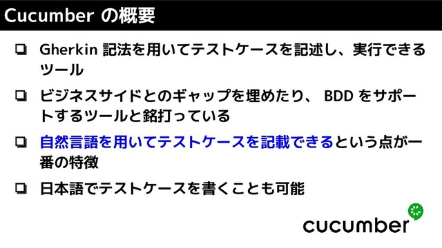 ❏ Gherkin 記法を用いてテストケースを記述し、実行できる
ツール
❏ ビジネスサイドとのギャップを埋めたり、 BDD をサポー
トするツールと銘打っている
❏ 自然言語を用いてテストケースを記載できるという点が一
番の特徴
❏ 日本語でテストケースを書くことも可能
Cucumber の概要
