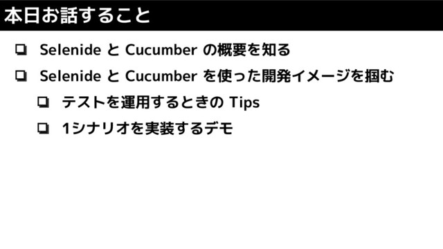 ❏ Selenide と Cucumber の概要を知る
❏ Selenide と Cucumber を使った開発イメージを掴む
❏ テストを運用するときの Tips
❏ 1シナリオを実装するデモ
本日お話すること
