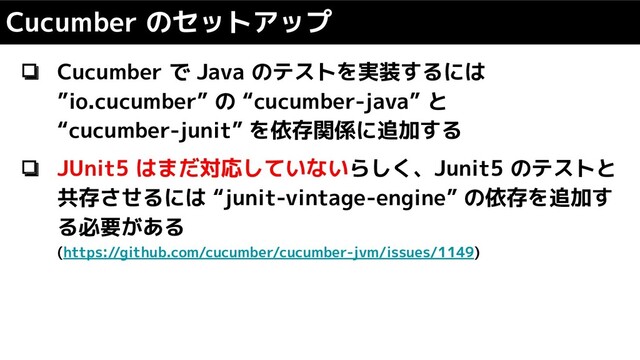 ❏ Cucumber で Java のテストを実装するには
”io.cucumber” の “cucumber-java” と
“cucumber-junit” を依存関係に追加する
❏ JUnit5 はまだ対応していないらしく、Junit5 のテストと
共存させるには “junit-vintage-engine” の依存を追加す
る必要がある
(https://github.com/cucumber/cucumber-jvm/issues/1149)
Cucumber のセットアップ
