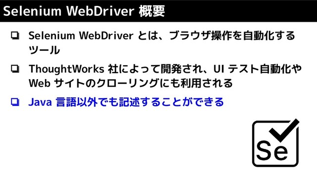 ❏ Selenium WebDriver とは、ブラウザ操作を自動化する
ツール
❏ ThoughtWorks 社によって開発され、UI テスト自動化や
Web サイトのクローリングにも利用される
❏ Java 言語以外でも記述することができる
Selenium WebDriver 概要
