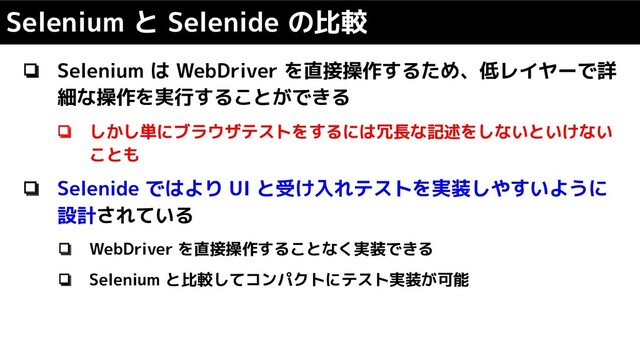 ❏ Selenium は WebDriver を直接操作するため、低レイヤーで詳
細な操作を実行することができる
❏ しかし単にブラウザテストをするには冗長な記述をしないといけない
ことも
❏ Selenide ではより UI と受け入れテストを実装しやすいように
設計されている
❏ WebDriver を直接操作することなく実装できる
❏ Selenium と比較してコンパクトにテスト実装が可能
Selenium と Selenide の比較
