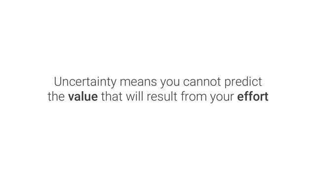 Uncertainty means you cannot predict
the value that will result from your effort
