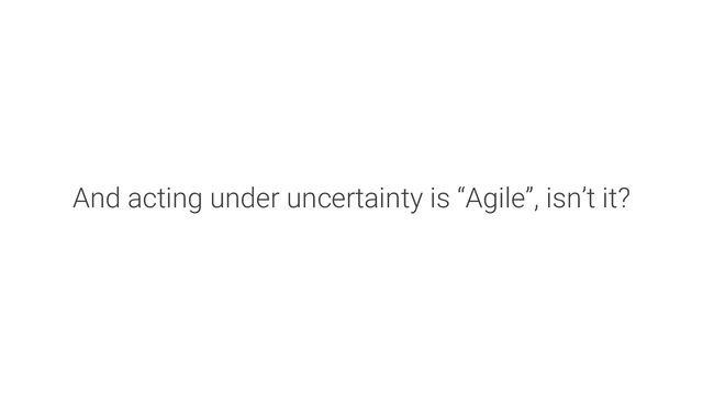 And acting under uncertainty is “Agile”, isn’t it?
