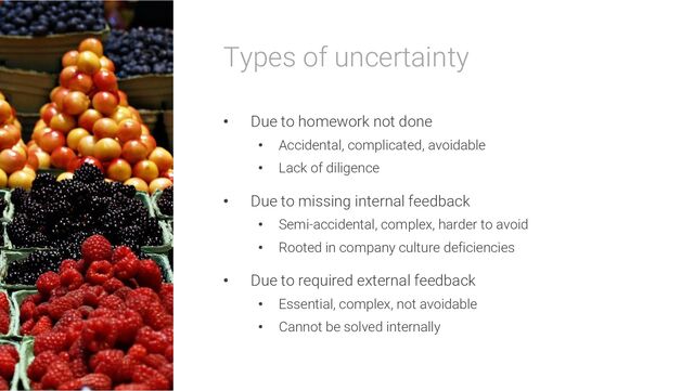 Types of uncertainty
• Due to homework not done
• Accidental, complicated, avoidable
• Lack of diligence
• Due to missing internal feedback
• Semi-accidental, complex, harder to avoid
• Rooted in company culture deficiencies
• Due to required external feedback
• Essential, complex, not avoidable
• Cannot be solved internally
