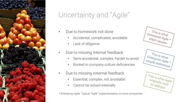Uncertainty and “Agile”
• Due to homework not done
• Accidental, complicated, avoidable
• Lack of diligence
• Due to missing internal feedback
• Semi-accidental, complex, harder to avoid
• Rooted in company culture deficiencies
• Due to missing external feedback
• Essential, complex, not avoidable
• Cannot be solved internally
This is what Agile
originally tried
to address
This is what
Enterprise Agile *
usually addresses
This is what
Enterprise Agile *
often causes
* Enterprise Agile: Typical “Agile” implementation in most companies
