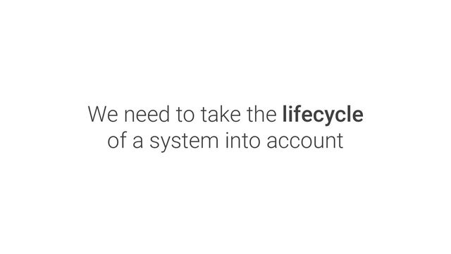 We need to take the lifecycle
of a system into account
