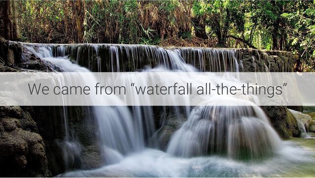 We came from “waterfall all-the-things”
