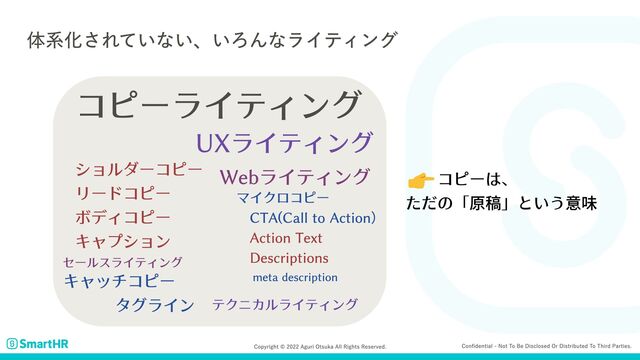 Confidential - Not to be disclosed or distributed to third parties.
Copyright © 2022 Aguri Otsuka All Rights Reserved.
体系化されていない、いろんなライティング
ショルダーコピー

リードコピー

ボディコピー

キャプション
キャッチコピー
タグライン
コピーライティング
テクニカルライティング
UXライティング
セールスライティング
Webライティング
マイクロコピー

CTA(Call to Action）

　Action Text

　Descriptions
meta description
　　コピーは、

ただの「原稿」という意味
