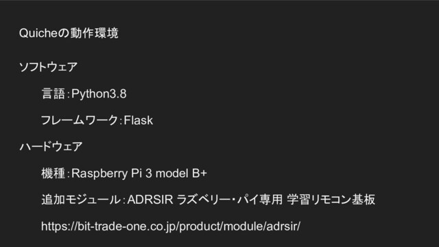 Quicheの動作環境
ソフトウェア
言語：Python3.8
フレームワーク：Flask
ハードウェア
機種：Raspberry Pi 3 model B+
追加モジュール：ADRSIR ラズベリー・パイ専用 学習リモコン基板
https://bit-trade-one.co.jp/product/module/adrsir/
