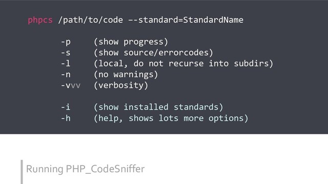 Running PHP_CodeSniffer
phpcs /path/to/code –-standard=StandardName
-p (show progress)
-s (show source/errorcodes)
-l (local, do not recurse into subdirs)
-n (no warnings)
-vvv (verbosity)
-i (show installed standards)
-h (help, shows lots more options)
