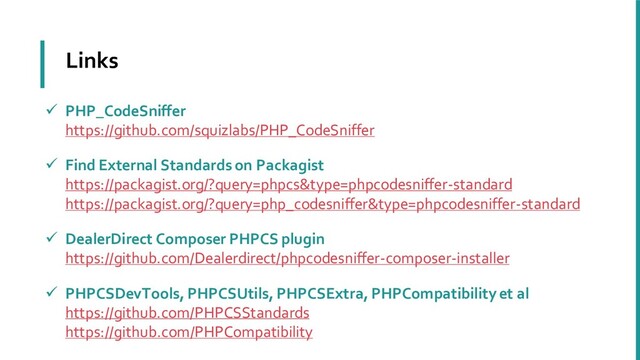 Links
✓ PHP_CodeSniffer
https://github.com/squizlabs/PHP_CodeSniffer
✓ Find External Standards on Packagist
https://packagist.org/?query=phpcs&type=phpcodesniffer-standard
https://packagist.org/?query=php_codesniffer&type=phpcodesniffer-standard
✓ DealerDirect Composer PHPCS plugin
https://github.com/Dealerdirect/phpcodesniffer-composer-installer
✓ PHPCSDevTools, PHPCSUtils, PHPCSExtra, PHPCompatibility et al
https://github.com/PHPCSStandards
https://github.com/PHPCompatibility
