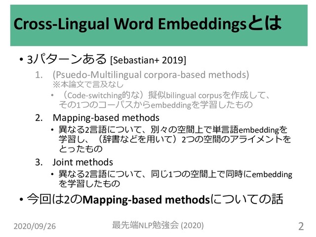 • 3パターンある [Sebastian+ 2019]
1. (Psuedo-Multilingual corpora-based methods)
※本論⽂で⾔及なし
• （Code-switching的な）擬似bilingual corpusを作成して、
その1つのコーパスからembeddingを学習したもの
2. Mapping-based methods
• 異なる2⾔語について、別々の空間上で単⾔語embeddingを
学習し、（辞書などを⽤いて）2つの空間のアライメントを
とったもの
3. Joint methods
• 異なる2⾔語について、同じ1つの空間上で同時にembedding
を学習したもの
• 今回は2のMapping-based methodsについての話
Cross-Lingual Word Embeddingsとは
2020/09/26 最先端NLP勉強会 (2020) 2
