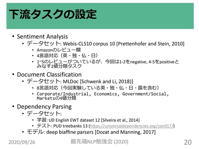 • Sentiment Analysis
• データセット: Webis-CLS10 corpus 10 [Prettenhofer and Stein, 2010]
• Amazonのレビュー欄
• 4⾔語対応（英・独・仏・⽇）
• 1~5のレビューがついているが、今回は1-2をnegative, 4-5をpositiveと
みなす2値分類タスク
• Document Classification
• データセット: MLDoc [Schwenk and Li, 2018)]
• 8⾔語対応（今回実験している英・独・仏・⽇・露を含む）
• Corporate/Industrial, Economics, Government/Social,
Marketsの4値分類
• Dependency Parsing
• データセット:
• 学習: UD English EWT dataset 12 [Silveira et al., 2014]
• テスト: PUD treebanks 13 (https://universaldependencies.org/conll17/)
• モデル: deep biafﬁne parsers [Dozat and Manning, 2017]
下流タスクの設定
2020/09/26 最先端NLP勉強会 (2020) 20
