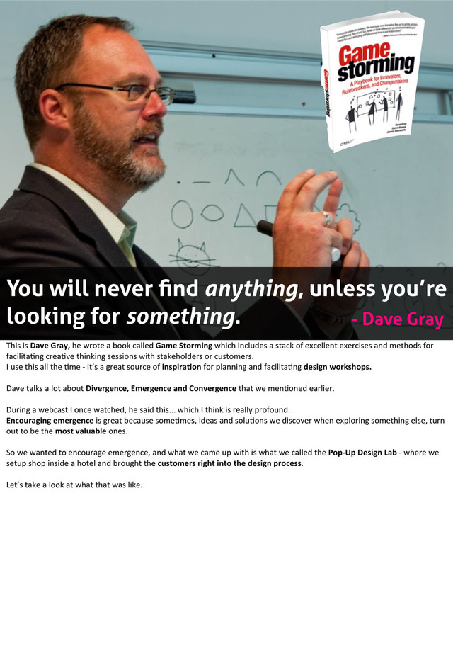 15
You will never ﬁnd anything, unless you’re
looking for something. - Dave Gray
This	  is	  Dave	  Gray,	  he	  wrote	  a	  book	  called	  Game	  Storming	  which	  includes	  a	  stack	  of	  excellent	  exercises	  and	  methods	  for	  
facilita?ng	  crea?ve	  thinking	  sessions	  with	  stakeholders	  or	  customers.	  
I	  use	  this	  all	  the	  ?me	  -­‐	  it’s	  a	  great	  source	  of	  inspira1on	  for	  planning	  and	  facilita?ng	  design	  workshops.
Dave	  talks	  a	  lot	  about	  Divergence,	  Emergence	  and	  Convergence	  that	  we	  men?oned	  earlier.
During	  a	  webcast	  I	  once	  watched,	  he	  said	  this...	  which	  I	  think	  is	  really	  profound.
Encouraging	  emergence	  is	  great	  because	  some?mes,	  ideas	  and	  solu?ons	  we	  discover	  when	  exploring	  something	  else,	  turn	  
out	  to	  be	  the	  most	  valuable	  ones.
So	  we	  wanted	  to	  encourage	  emergence,	  and	  what	  we	  came	  up	  with	  is	  what	  we	  called	  the	  Pop-­‐Up	  Design	  Lab	  -­‐	  where	  we	  
setup	  shop	  inside	  a	  hotel	  and	  brought	  the	  customers	  right	  into	  the	  design	  process.
Let’s	  take	  a	  look	  at	  what	  that	  was	  like.

