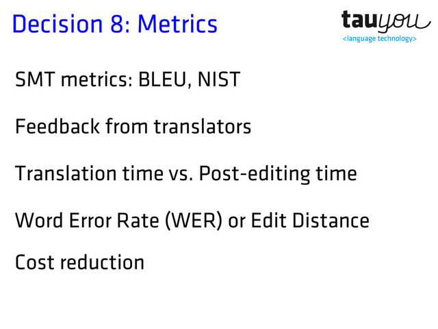 Decision 8: Metrics
SMT metrics: BLEU, NIST
Feedback from translators
Translation time vs. Post-editing time
Word Error Rate (WER) or Edit Distance
Cost reduction
