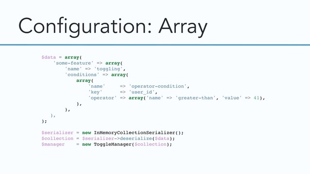 Configuration: Array
$data = array(
'some-feature' => array(
'name' => 'toggling',
'conditions' => array(
array(
'name' => 'operator-condition',
'key' => 'user_id',
'operator' => array('name' => 'greater-than', 'value' => 41),
),
),
),
);
$serializer = new InMemoryCollectionSerializer();
$collection = $serializer->deserialize($data);
$manager = new ToggleManager($collection);
