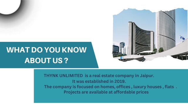 WHAT DO YOU KNOW
ABOUT US ?
THYNK UNLIMITED is a real estate company in Jaipur.
It was established in 2019.
The company is focused on homes, offices , luxury houses , flats .
Projects are available at affordable prices
