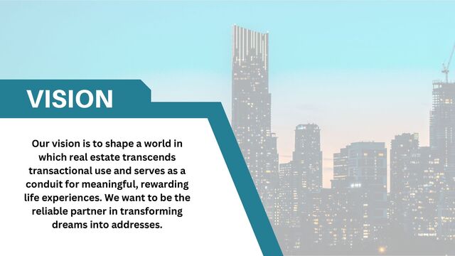 VISION
Our vision is to shape a world in
which real estate transcends
transactional use and serves as a
conduit for meaningful, rewarding
life experiences. We want to be the
reliable partner in transforming
dreams into addresses.
